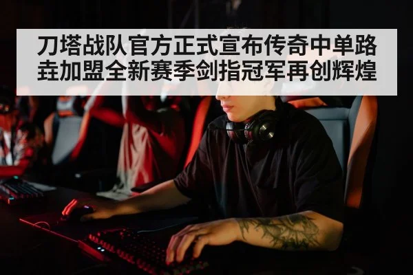 刀塔战队官方正式宣布传奇中单路垚加盟全新赛季剑指冠军再创辉煌