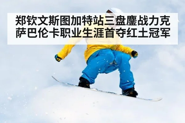 郑钦文斯图加特站三盘鏖战力克萨巴伦卡职业生涯首夺红土冠军